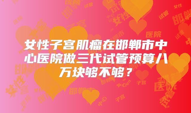 女性子宫肌瘤在邯郸市中心医院做三代试管预算八万块够不够?