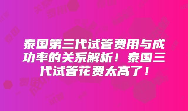 泰国第三代试管费用与成功率的关系解析！泰国三代试管花费太高了！