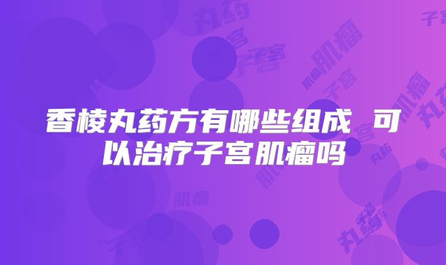 香棱丸药方有哪些组成 可以治疗子宫肌瘤吗