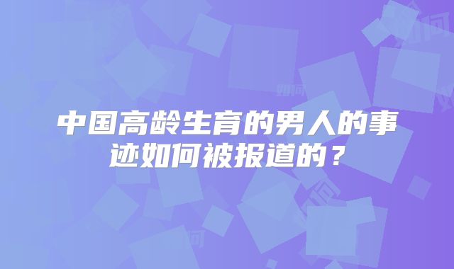 中国高龄生育的男人的事迹如何被报道的？