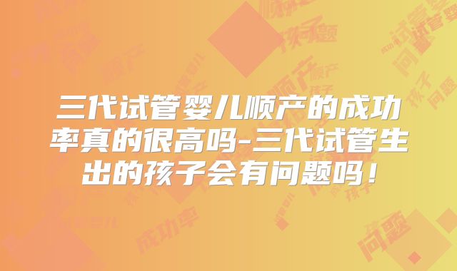 三代试管婴儿顺产的成功率真的很高吗-三代试管生出的孩子会有问题吗！