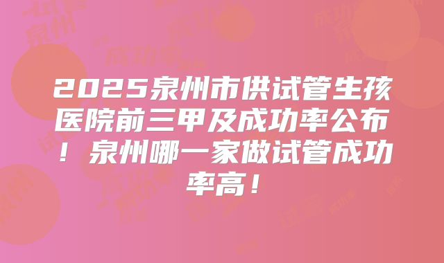 2025泉州市供试管生孩医院前三甲及成功率公布!泉州哪一家做试管成功率高!