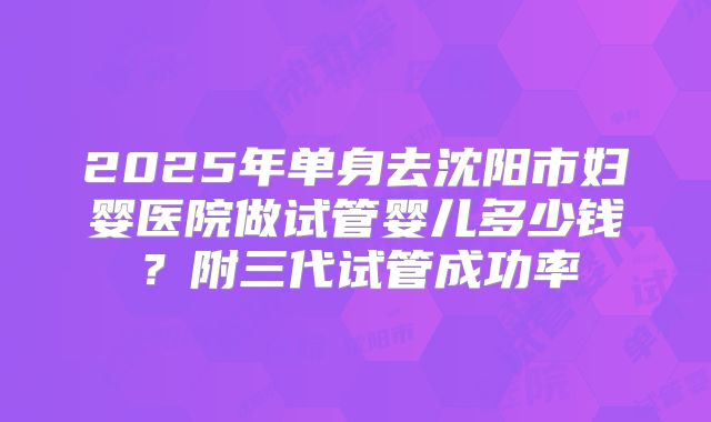 2025年单身去沈阳市妇婴医院做试管婴儿多少钱?附三代试管成功率