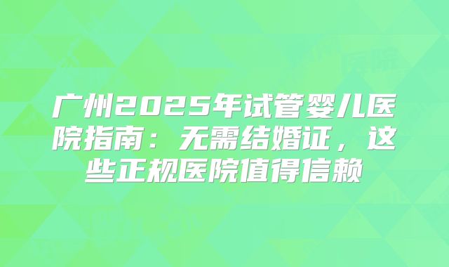 广州2025年试管婴儿医院指南：无需结婚证，这些正规医院值得信赖
