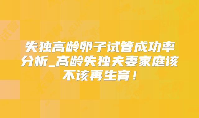 失独高龄卵子试管成功率分析_高龄失独夫妻家庭该不该再生育!