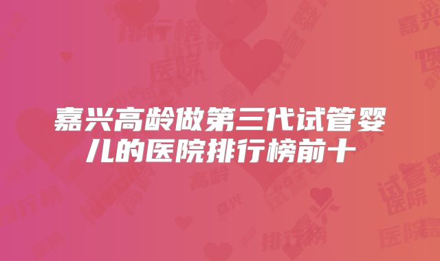 嘉兴高龄做第三代试管婴儿的医院排行榜前十