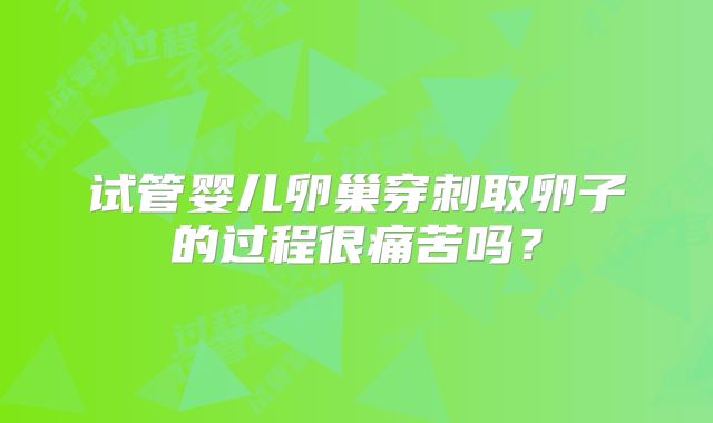 试管婴儿卵巢穿刺取卵子的过程很痛苦吗?