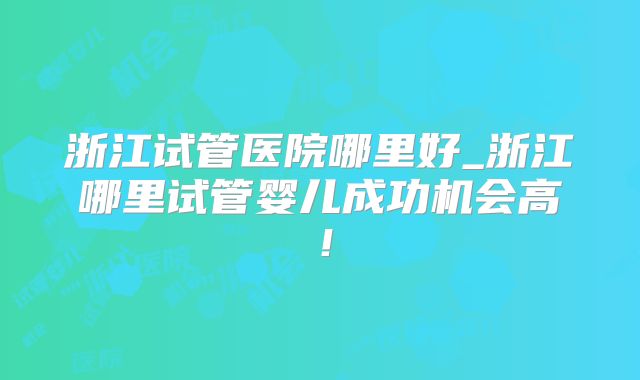 浙江试管医院哪里好_浙江哪里试管婴儿成功机会高!