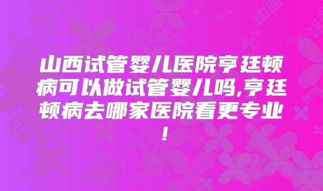 山西试管婴儿医院亨廷顿病可以做试管婴儿吗,亨廷顿病去哪家医院看更专业！