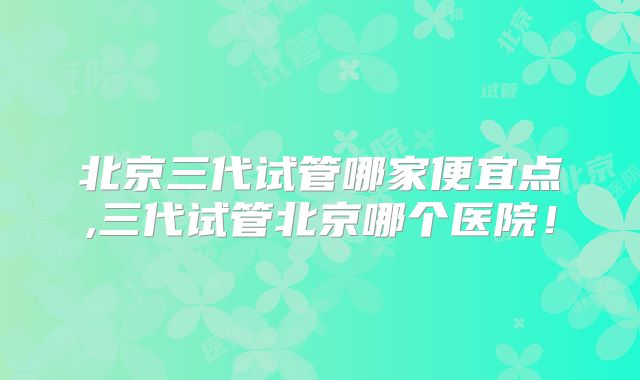 北京三代试管哪家便宜点,三代试管北京哪个医院！