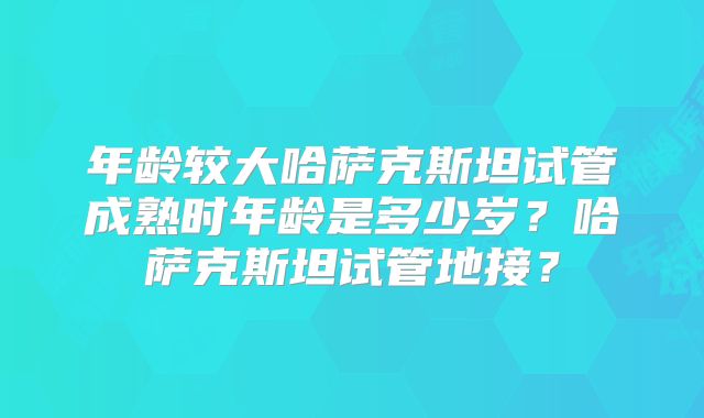 年龄较大哈萨克斯坦试管成熟时年龄是多少岁？哈萨克斯坦试管地接？