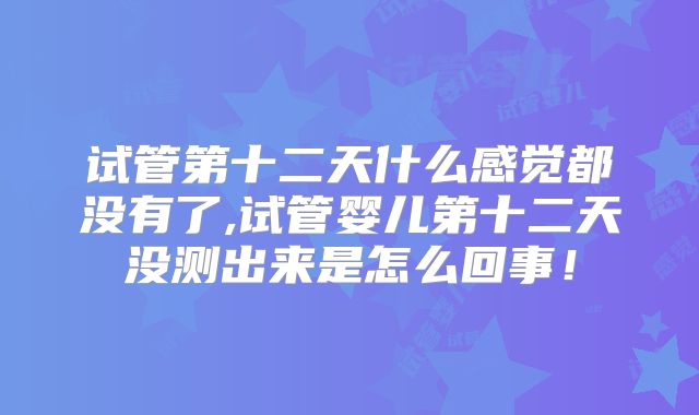 试管第十二天什么感觉都没有了,试管婴儿第十二天没测出来是怎么回事!