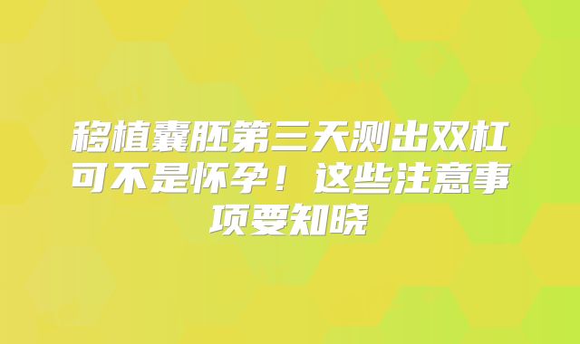 移植囊胚第三天测出双杠可不是怀孕！这些注意事项要知晓