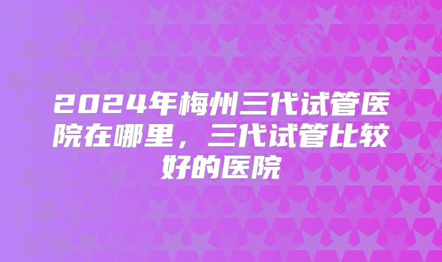 2024年梅州三代试管医院在哪里，三代试管比较好的医院