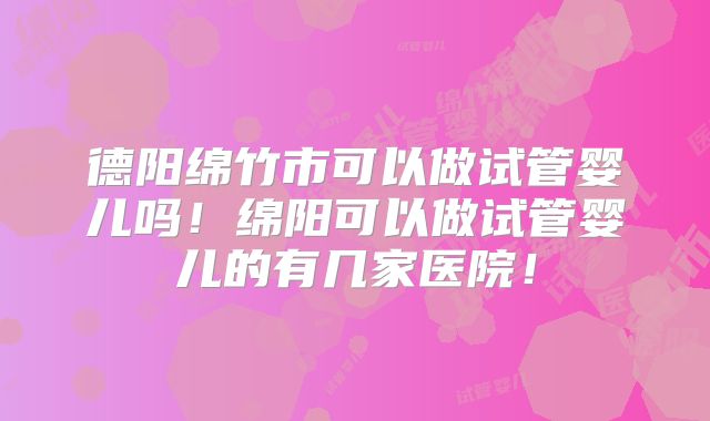 德阳绵竹市可以做试管婴儿吗!绵阳可以做试管婴儿的有几家医院!