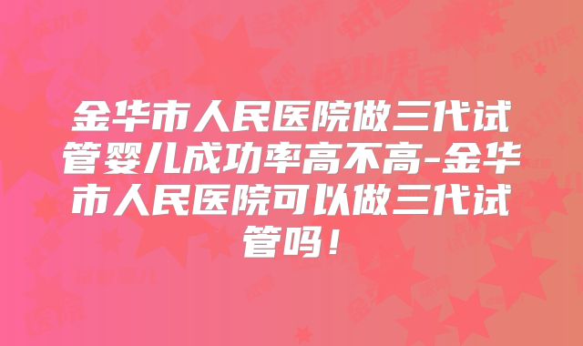 金华市人民医院做三代试管婴儿成功率高不高-金华市人民医院可以做三代试管吗！
