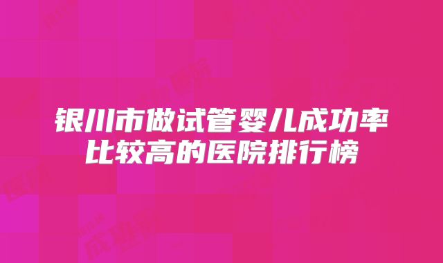 银川市做试管婴儿成功率比较高的医院排行榜