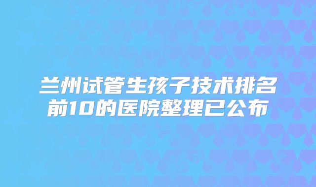 兰州试管生孩子技术排名前10的医院整理已公布