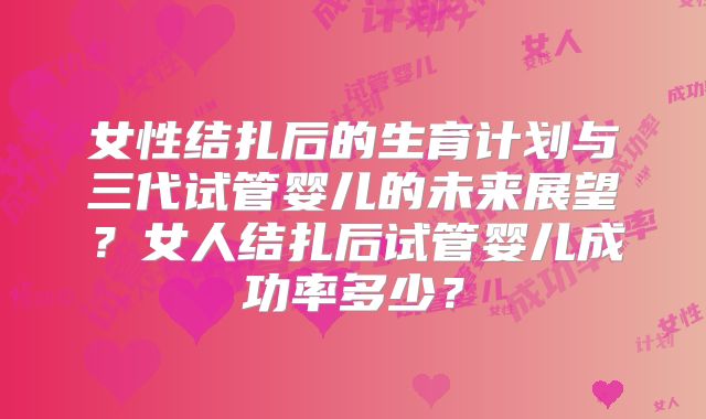 女性结扎后的生育计划与三代试管婴儿的未来展望?女人结扎后试管婴儿成功率多少?