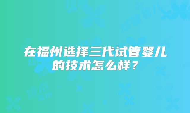 在福州选择三代试管婴儿的技术怎么样?