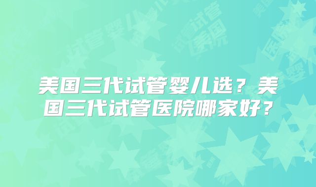 美国三代试管婴儿选？美国三代试管医院哪家好？
