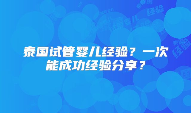 泰国试管婴儿经验？一次能成功经验分享？