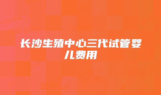 长沙生殖中心三代试管婴儿费用