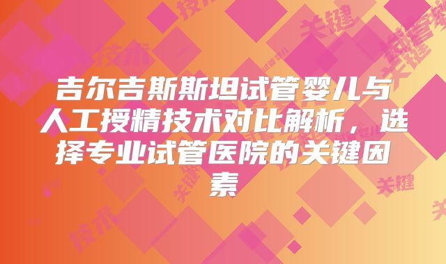吉尔吉斯斯坦试管婴儿与人工授精技术对比解析，选择专业试管医院的关键因素