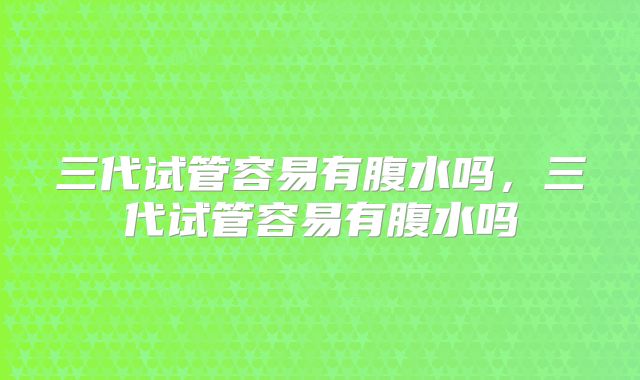 三代试管容易有腹水吗,三代试管容易有腹水吗