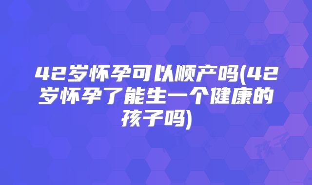 42岁怀孕可以顺产吗(42岁怀孕了能生一个健康的孩子吗)