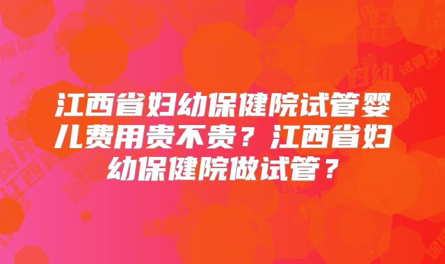 江西省妇幼保健院试管婴儿费用贵不贵?江西省妇幼保健院做试管?