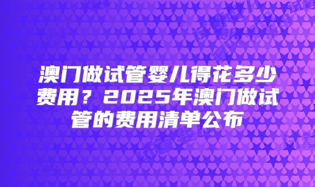澳门做试管婴儿得花多少费用？2025年澳门做试管的费用清单公布