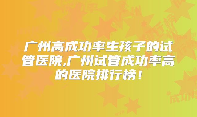 广州高成功率生孩子的试管医院,广州试管成功率高的医院排行榜！