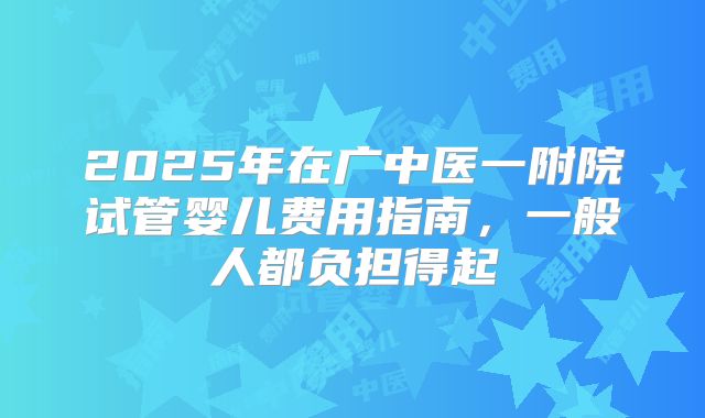 2025年在广中医一附院试管婴儿费用指南，一般人都负担得起