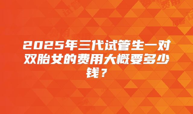 2025年三代试管生一对双胎女的费用大概要多少钱？