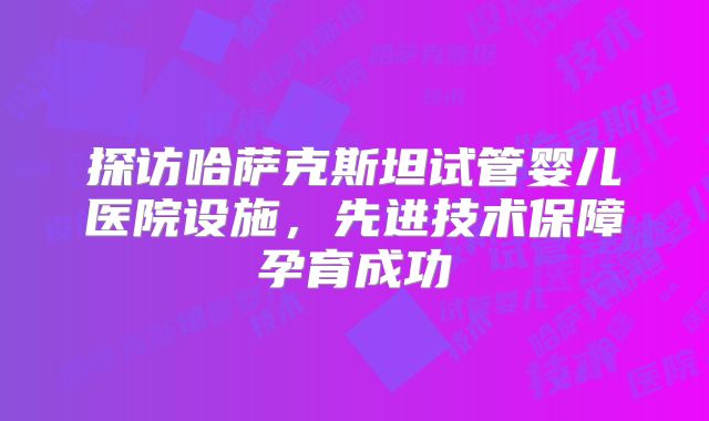 探访哈萨克斯坦试管婴儿医院设施，先进技术保障孕育成功