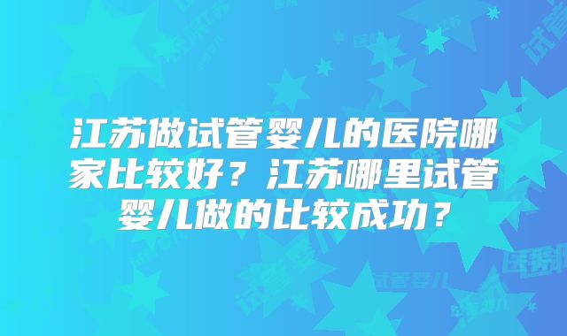江苏做试管婴儿的医院哪家比较好？江苏哪里试管婴儿做的比较成功？
