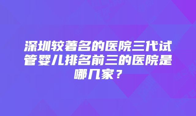 深圳较著名的医院三代试管婴儿排名前三的医院是哪几家？
