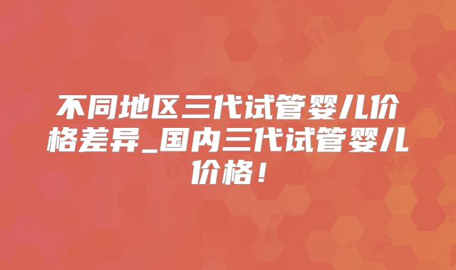 不同地区三代试管婴儿价格差异_国内三代试管婴儿价格！