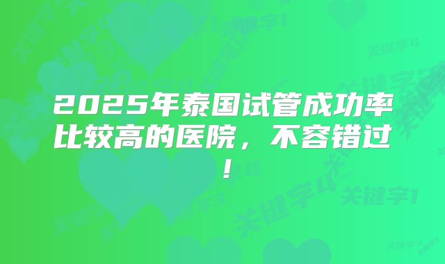 2025年泰国试管成功率比较高的医院，不容错过！