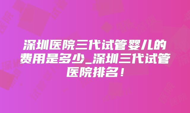 深圳医院三代试管婴儿的费用是多少_深圳三代试管医院排名！
