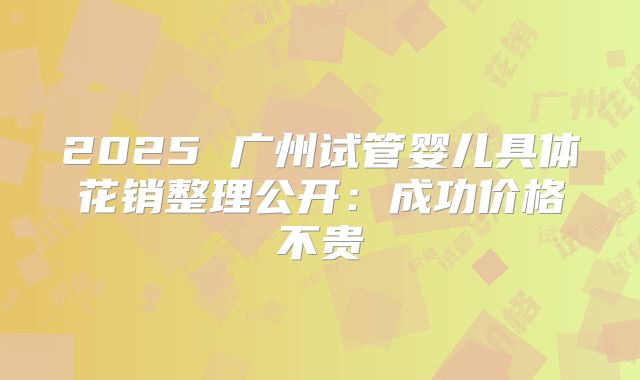 2025 广州试管婴儿具体花销整理公开：成功价格不贵