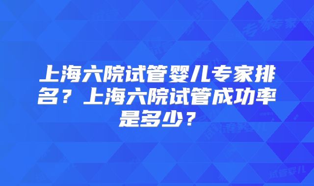 上海六院试管婴儿专家排名?上海六院试管成功率是多少?