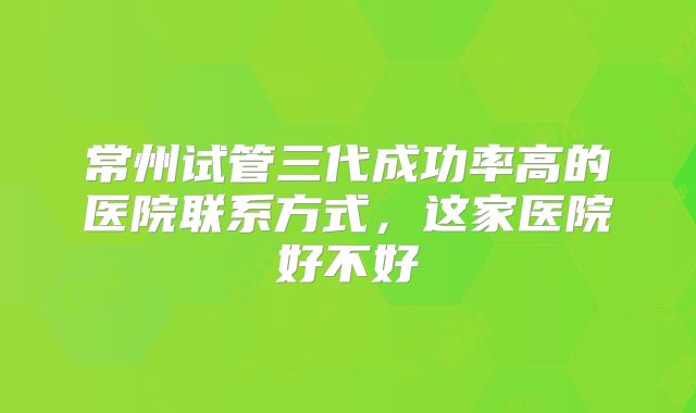 常州试管三代成功率高的医院联系方式,这家医院好不好