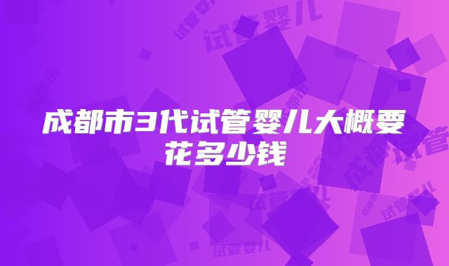 成都市3代试管婴儿大概要花多少钱