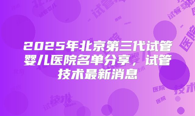 2025年北京第三代试管婴儿医院名单分享，试管技术最新消息