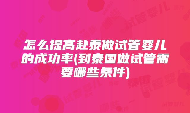 怎么提高赴泰做试管婴儿的成功率(到泰国做试管需要哪些条件)