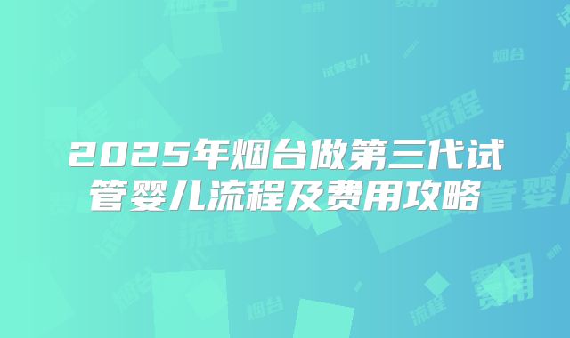 2025年烟台做第三代试管婴儿流程及费用攻略