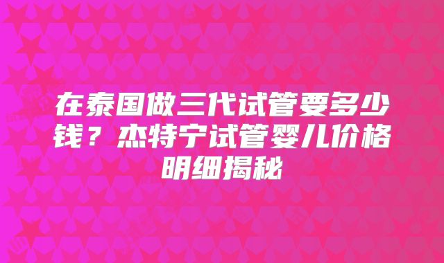 在泰国做三代试管要多少钱？杰特宁试管婴儿价格明细揭秘