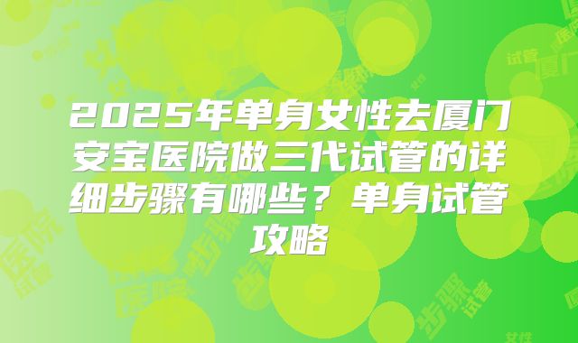2025年单身女性去厦门安宝医院做三代试管的详细步骤有哪些?单身试管攻略